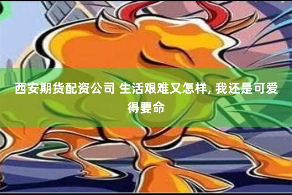 西安期货配资公司 生活艰难又怎样, 我还是可爱得要命