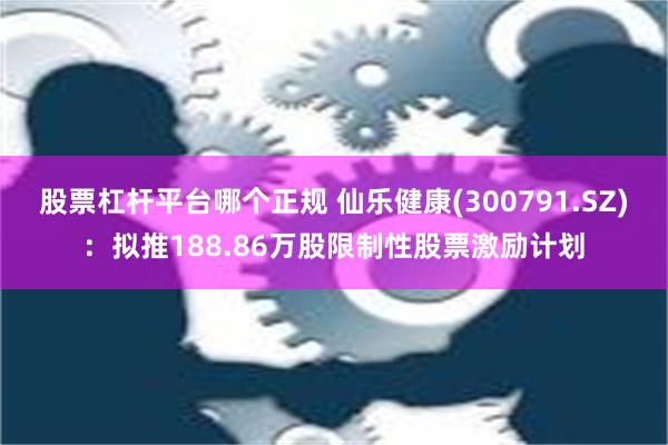 股票杠杆平台哪个正规 仙乐健康(300791.SZ)：拟推188.86万股限制性股票激励计划