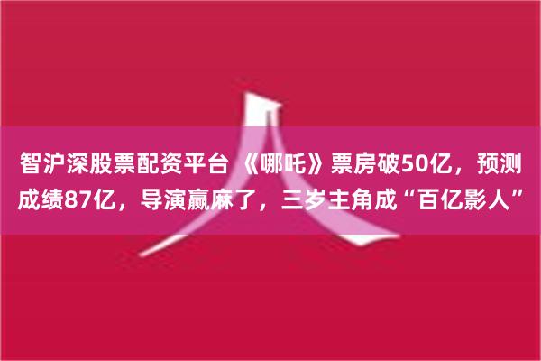 智沪深股票配资平台 《哪吒》票房破50亿，预测成绩87亿，导演赢麻了，三岁主角成“百亿影人”